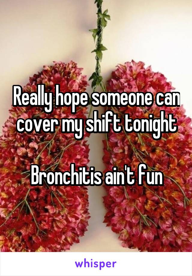 Really hope someone can cover my shift tonight

Bronchitis ain't fun