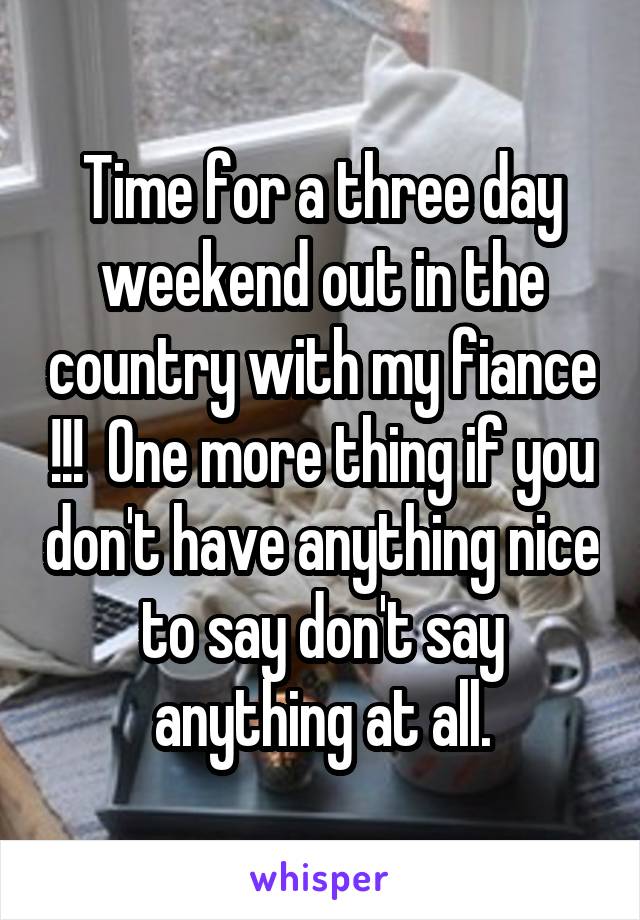 Time for a three day weekend out in the country with my fiance !!!  One more thing if you don't have anything nice to say don't say anything at all.