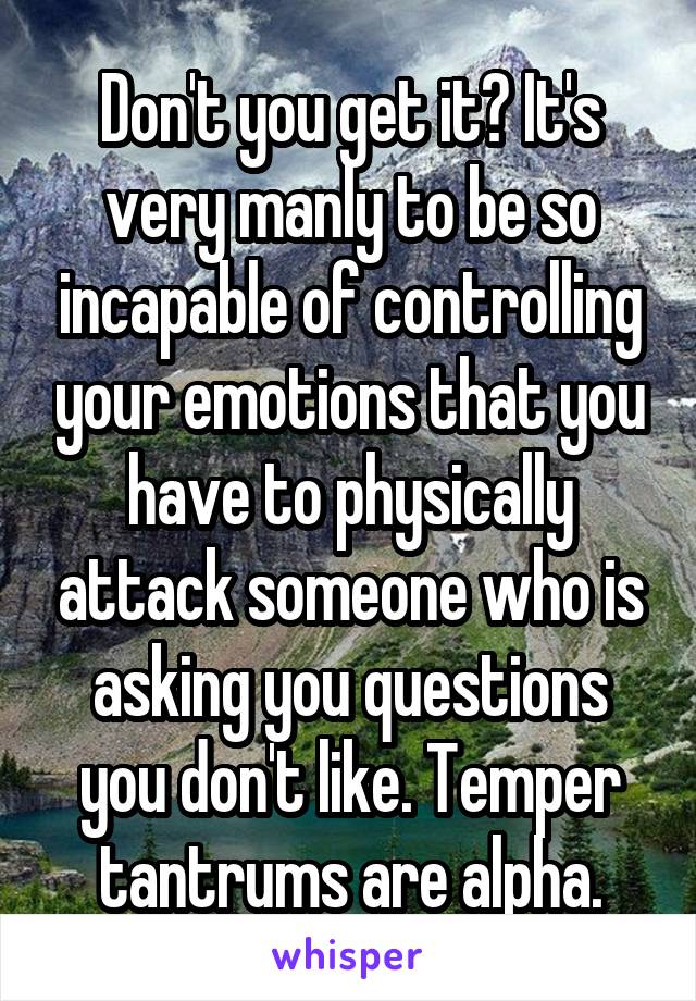 Don't you get it? It's very manly to be so incapable of controlling your emotions that you have to physically attack someone who is asking you questions you don't like. Temper tantrums are alpha.