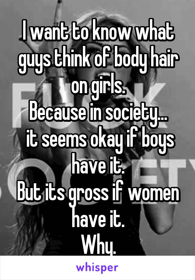 I want to know what guys think of body hair on girls.
Because in society...
 it seems okay if boys have it.
But its gross if women have it.
Why.