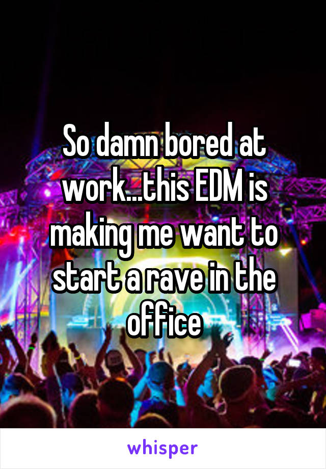 So damn bored at work...this EDM is making me want to start a rave in the office