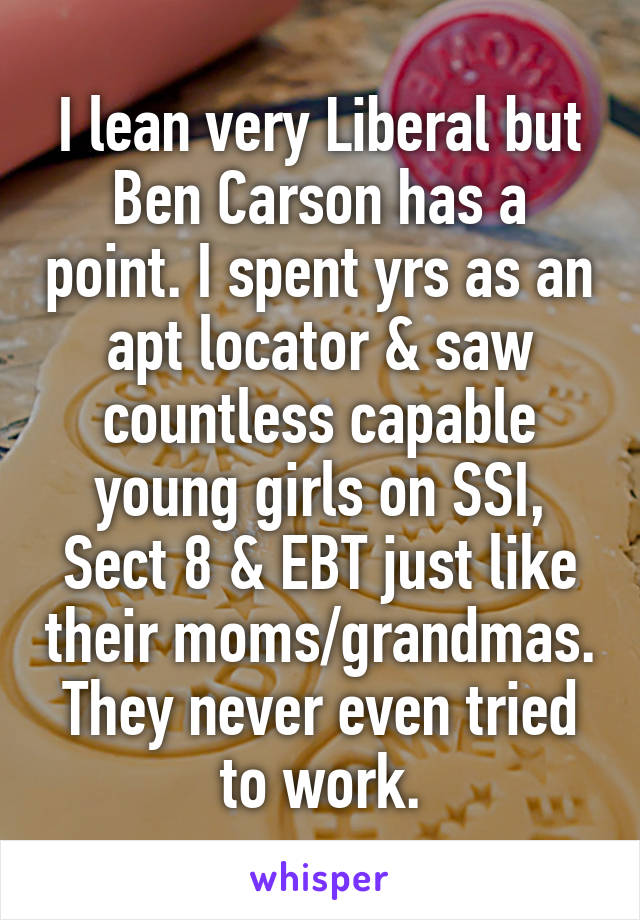 I lean very Liberal but Ben Carson has a point. I spent yrs as an apt locator & saw countless capable young girls on SSI, Sect 8 & EBT just like their moms/grandmas. They never even tried to work.