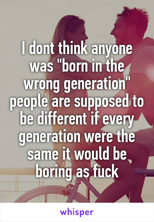 I dont think anyone was "born in the wrong generation" people are supposed to be different if every generation were the same it would be boring as fuck