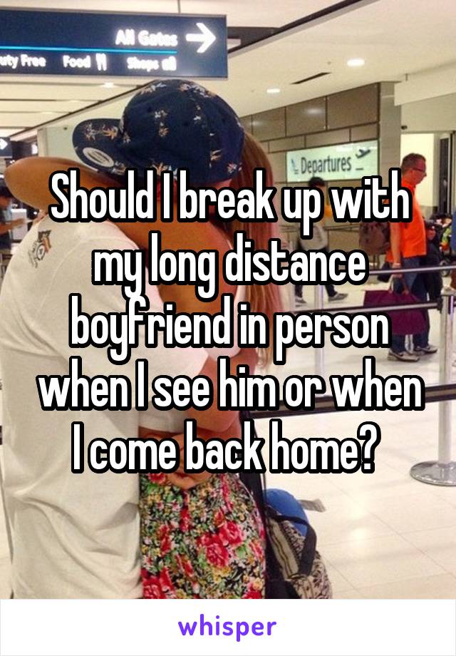 Should I break up with my long distance boyfriend in person when I see him or when I come back home? 