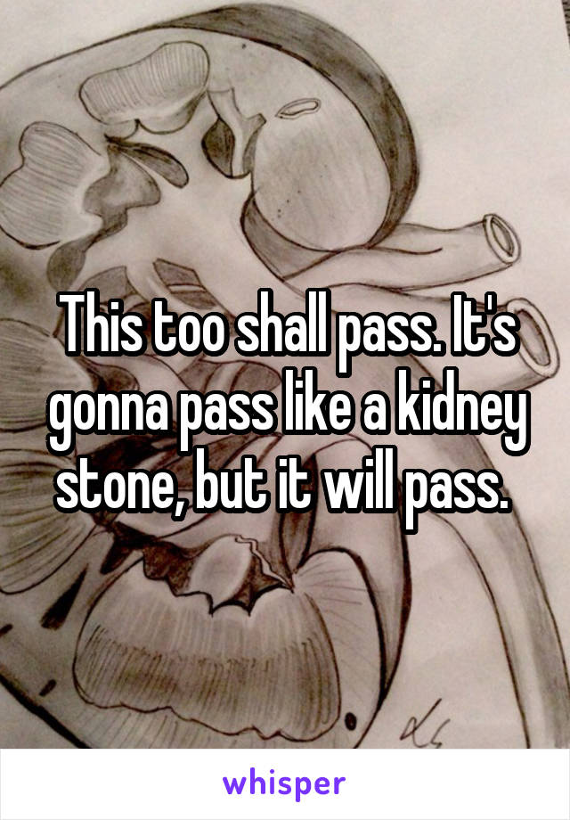 This too shall pass. It's gonna pass like a kidney stone, but it will pass. 