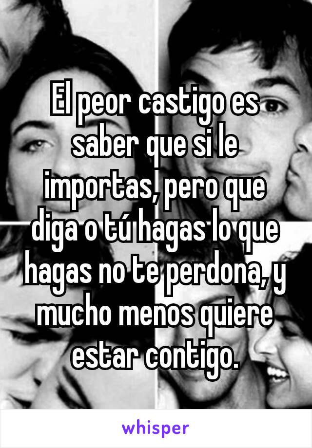 El peor castigo es saber que si le importas, pero que diga o tú hagas lo que hagas no te perdona, y mucho menos quiere estar contigo.