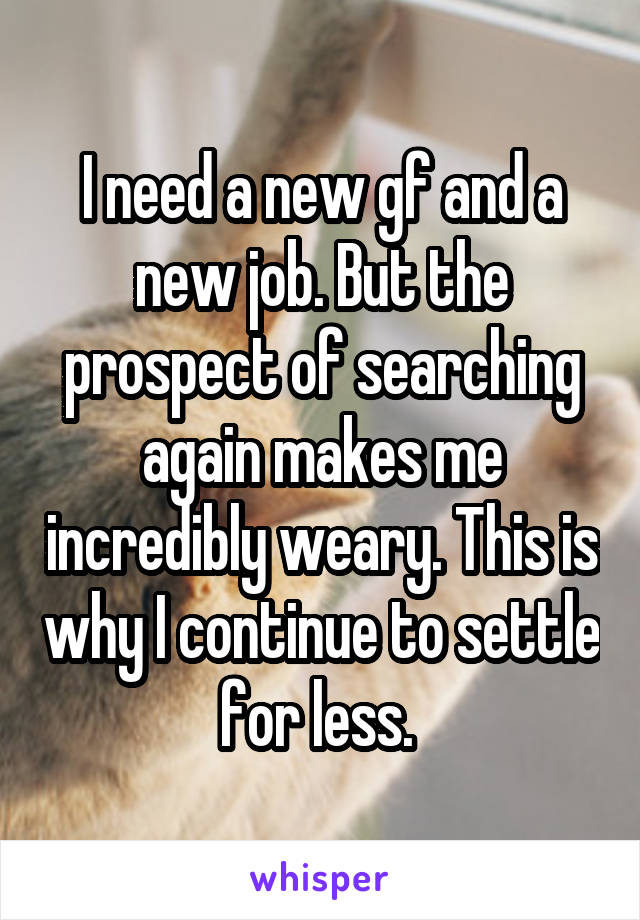 I need a new gf and a new job. But the prospect of searching again makes me incredibly weary. This is why I continue to settle for less. 