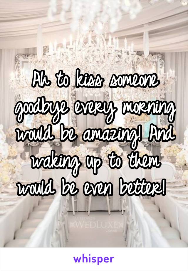 Ah to kiss someone goodbye every morning would be amazing! And waking up to them would be even better! 