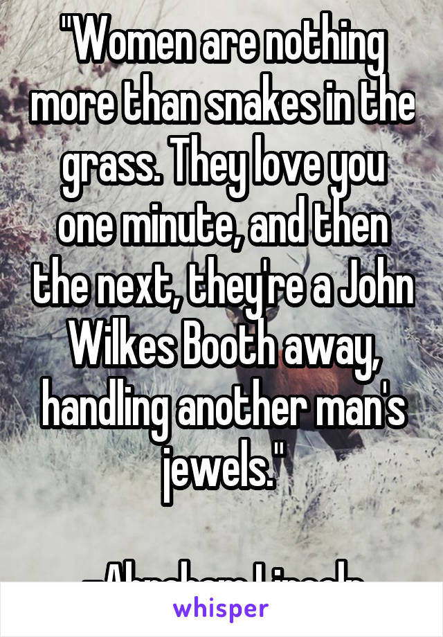 "Women are nothing more than snakes in the grass. They love you one minute, and then the next, they're a John Wilkes Booth away, handling another man's jewels."

-Abraham Lincoln