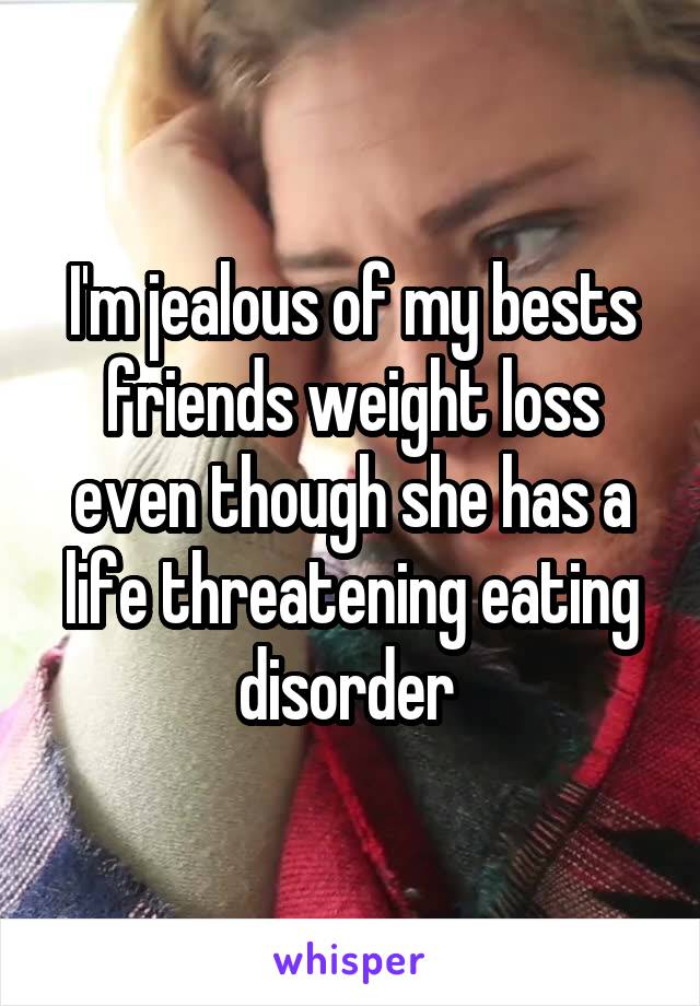 I'm jealous of my bests friends weight loss even though she has a life threatening eating disorder 