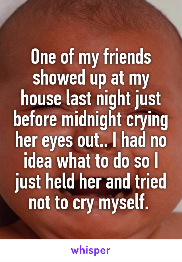 One of my friends showed up at my house last night just before midnight crying her eyes out.. I had no idea what to do so I just held her and tried not to cry myself. 