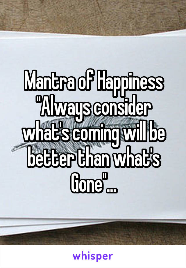 Mantra of Happiness "Always consider what's coming will be better than what's Gone"...