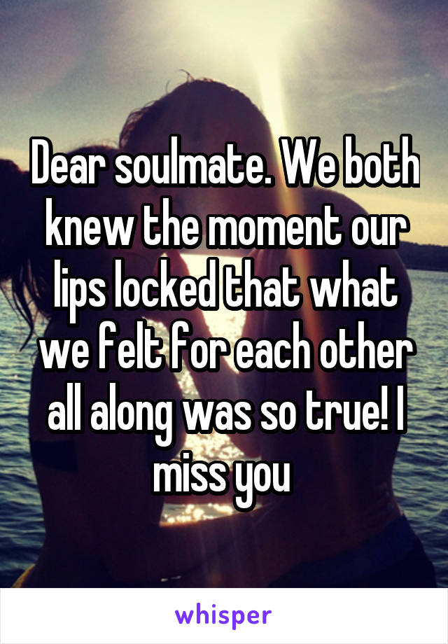 Dear soulmate. We both knew the moment our lips locked that what we felt for each other all along was so true! I miss you 