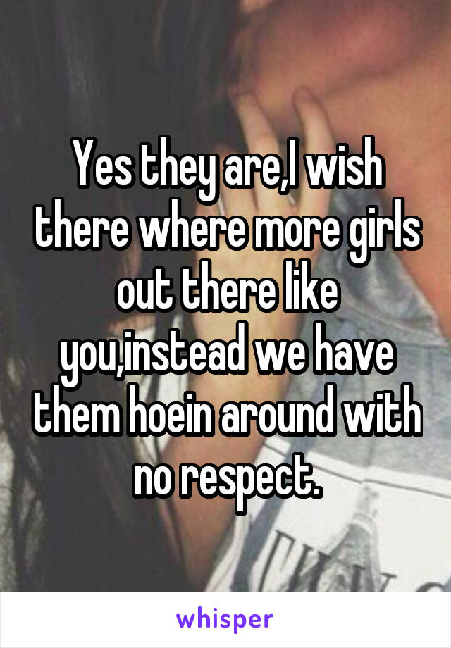 Yes they are,I wish there where more girls out there like you,instead we have them hoein around with no respect.