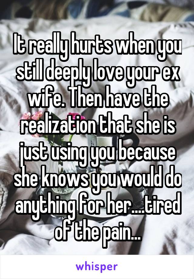 It really hurts when you still deeply love your ex wife. Then have the realization that she is just using you because she knows you would do anything for her....tired of the pain...