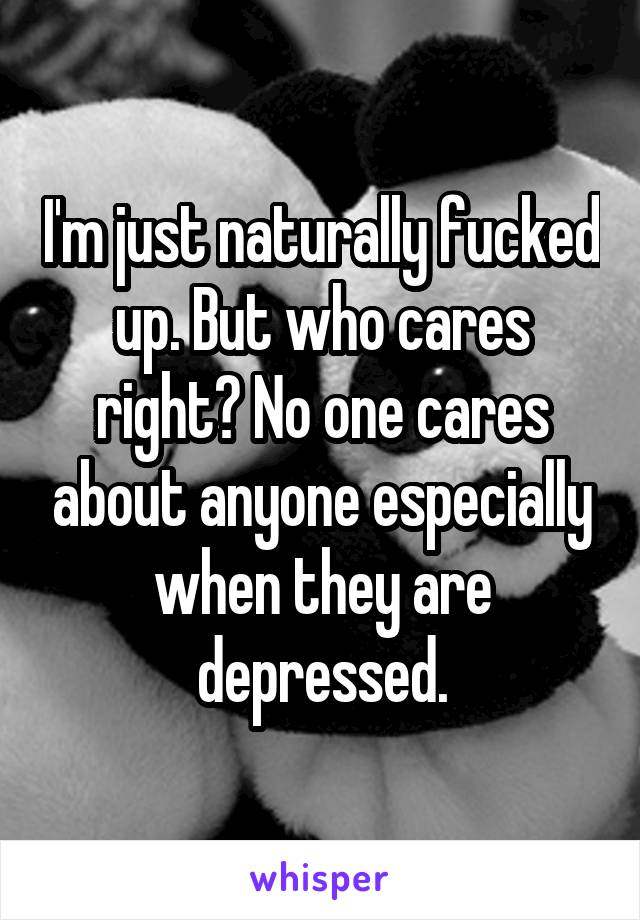 I'm just naturally fucked up. But who cares right? No one cares about anyone especially when they are depressed.