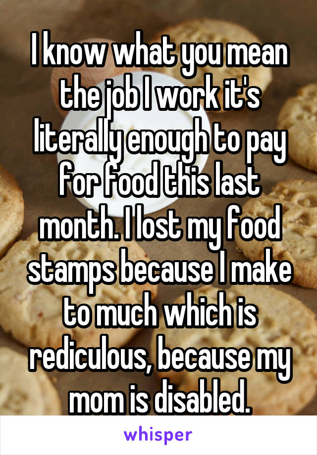 I know what you mean the job I work it's literally enough to pay for food this last month. I lost my food stamps because I make to much which is rediculous, because my mom is disabled.