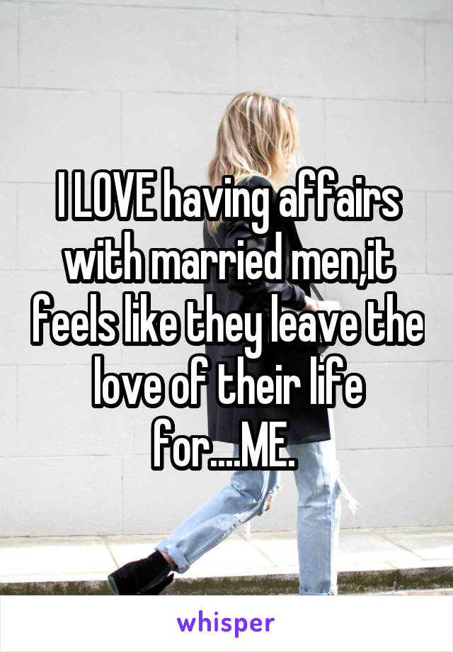 I LOVE having affairs with married men,it feels like they leave the love of their life for....ME. 