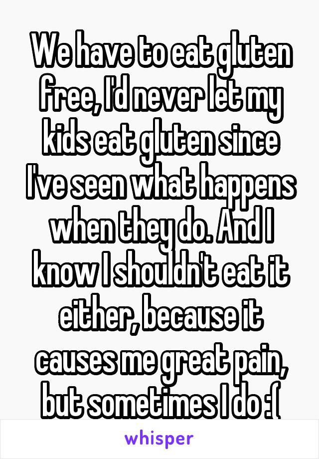 We have to eat gluten free, I'd never let my kids eat gluten since I've seen what happens when they do. And I know I shouldn't eat it either, because it causes me great pain, but sometimes I do :(