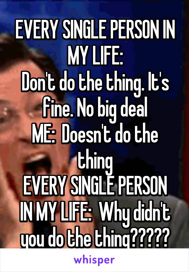 EVERY SINGLE PERSON IN MY LIFE:
Don't do the thing. It's fine. No big deal
ME:  Doesn't do the thing
EVERY SINGLE PERSON IN MY LIFE:  Why didn't you do the thing?????