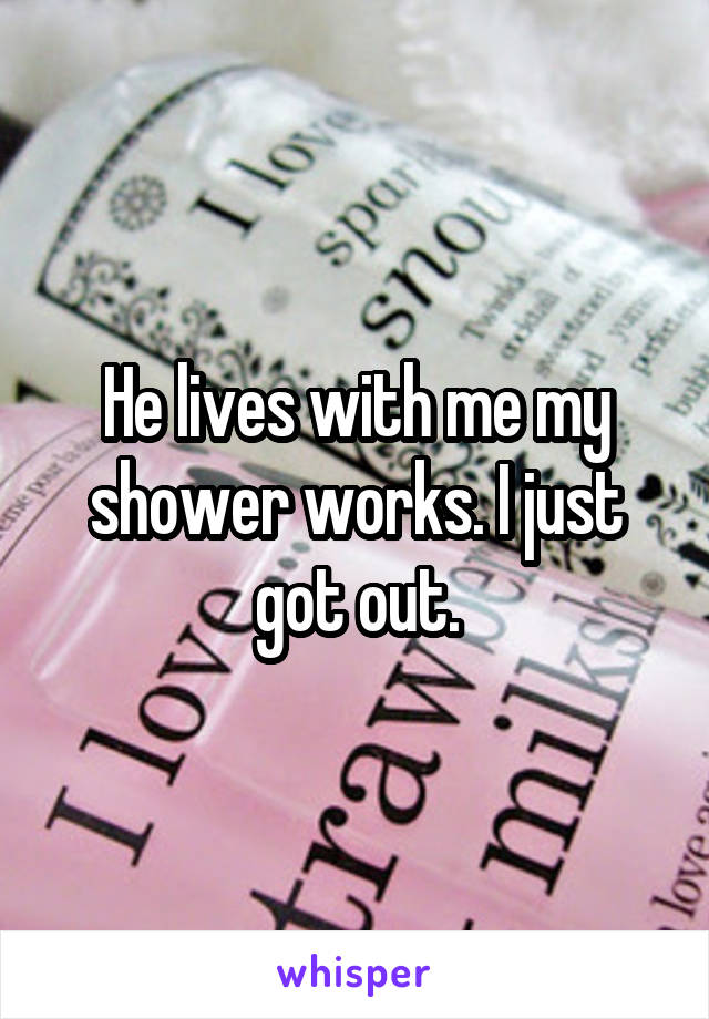 He lives with me my shower works. I just got out.