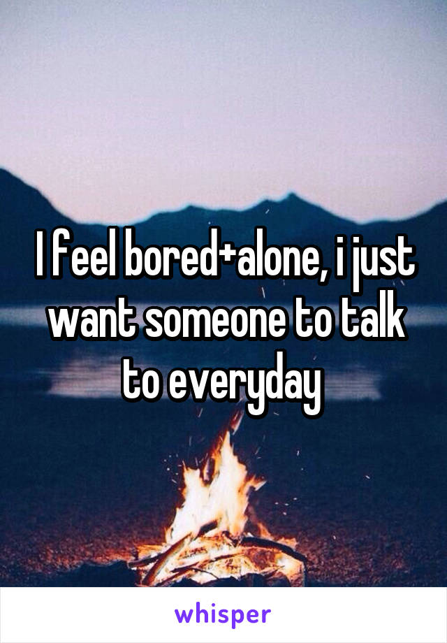 I feel bored+alone, i just want someone to talk to everyday 