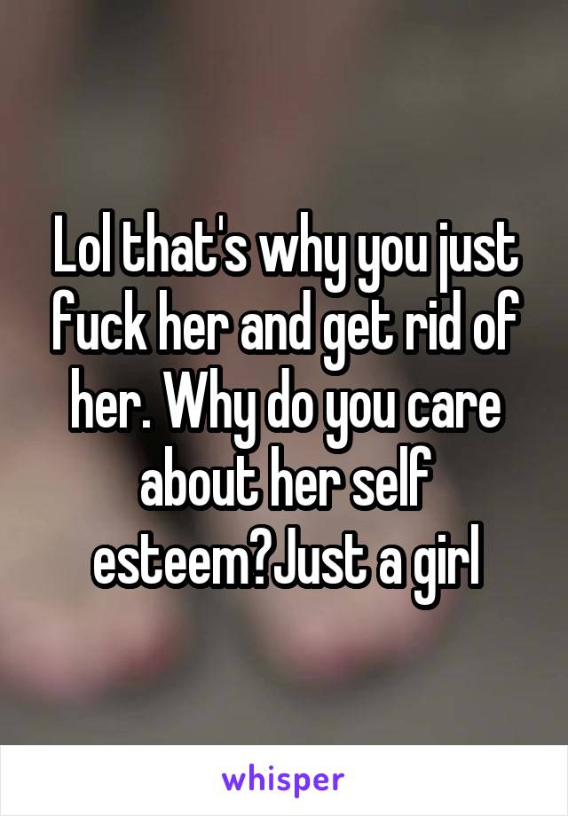 Lol that's why you just fuck her and get rid of her. Why do you care about her self esteem?Just a girl