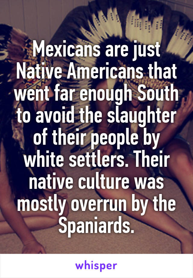 Mexicans are just Native Americans that went far enough South to avoid the slaughter of their people by white settlers. Their native culture was mostly overrun by the Spaniards.