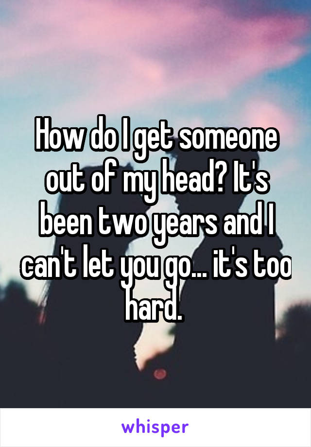 How do I get someone out of my head? It's been two years and I can't let you go... it's too hard. 