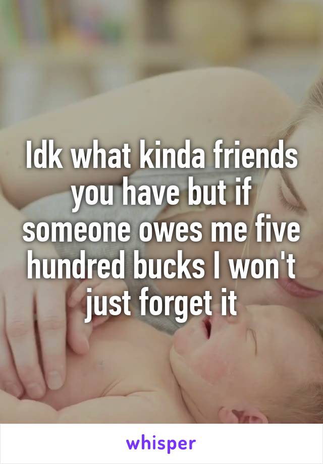 Idk what kinda friends you have but if someone owes me five hundred bucks I won't just forget it