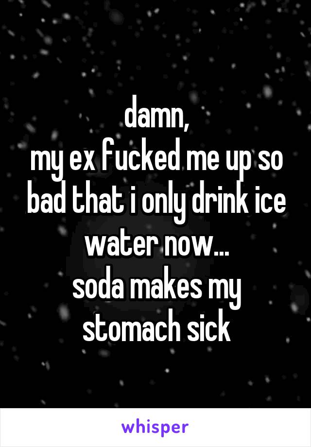 damn,
my ex fucked me up so bad that i only drink ice water now...
soda makes my stomach sick