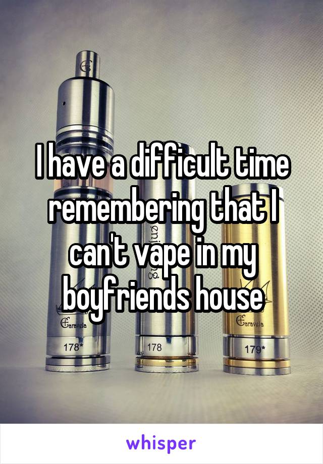 I have a difficult time remembering that I can't vape in my boyfriends house