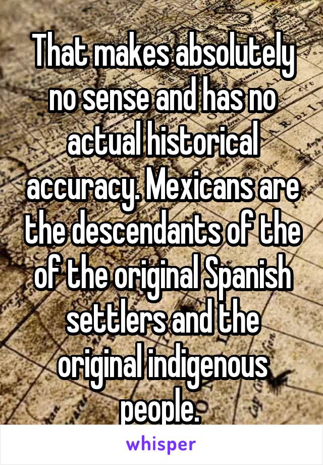 That makes absolutely no sense and has no actual historical accuracy. Mexicans are the descendants of the of the original Spanish settlers and the original indigenous people. 