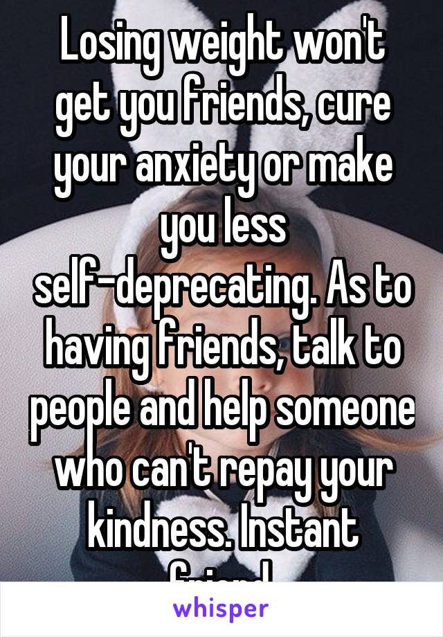 Losing weight won't get you friends, cure your anxiety or make you less self-deprecating. As to having friends, talk to people and help someone who can't repay your kindness. Instant friend.