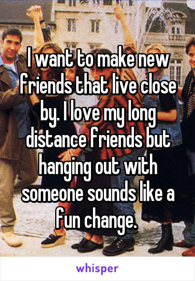 I want to make new friends that live close by. I love my long distance friends but hanging out with someone sounds like a fun change. 