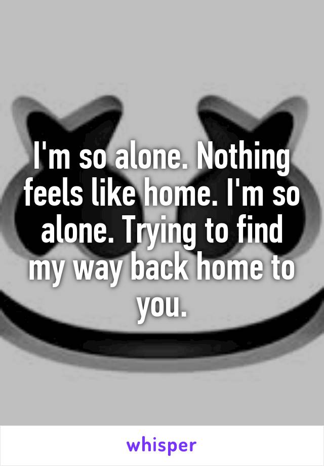 I'm so alone. Nothing feels like home. I'm so alone. Trying to find my way back home to you.