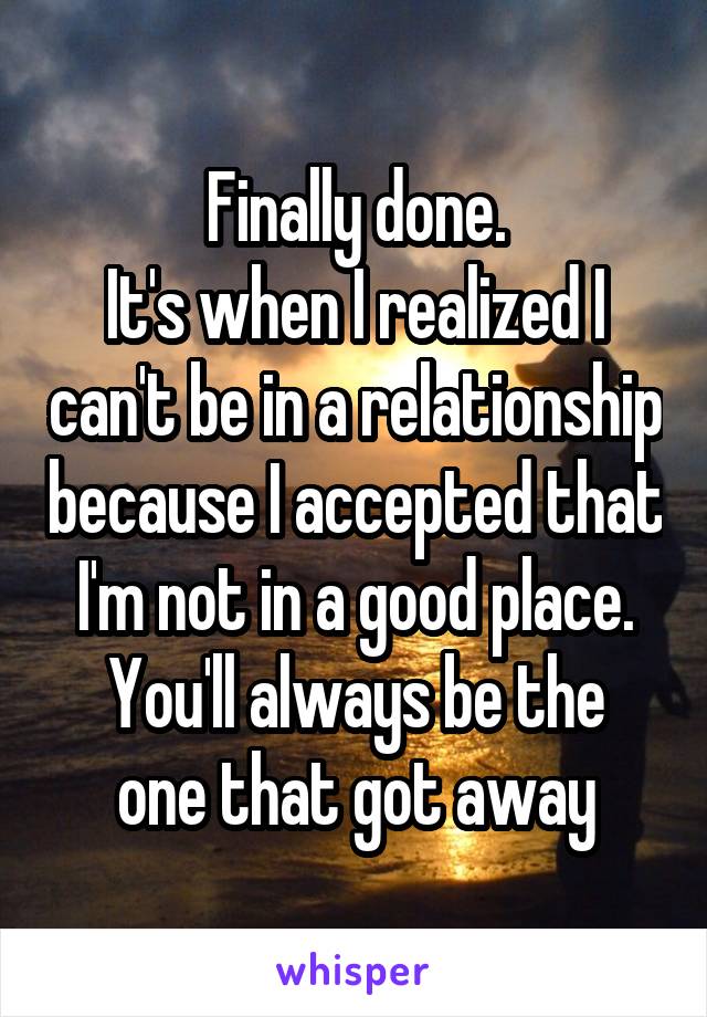 Finally done.
It's when I realized I can't be in a relationship because I accepted that I'm not in a good place.
You'll always be the one that got away