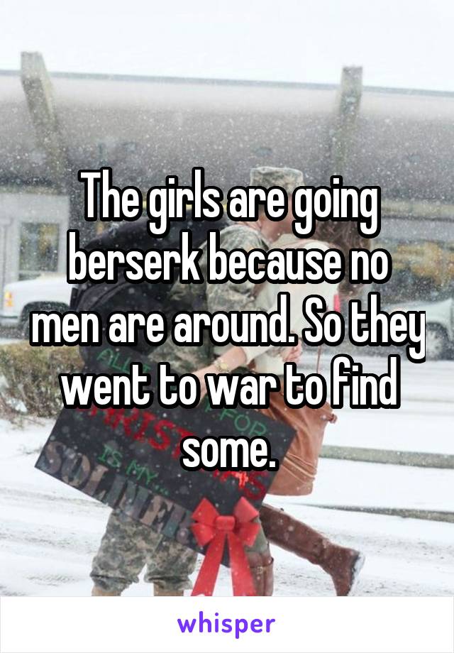 The girls are going berserk because no men are around. So they went to war to find some.