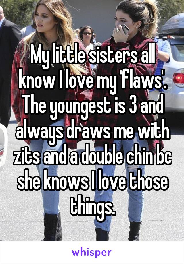 My little sisters all know I love my 'flaws'. The youngest is 3 and always draws me with zits and a double chin bc she knows I love those things.