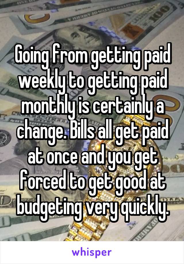 Going from getting paid weekly to getting paid monthly is certainly a change. Bills all get paid at once and you get forced to get good at budgeting very quickly.