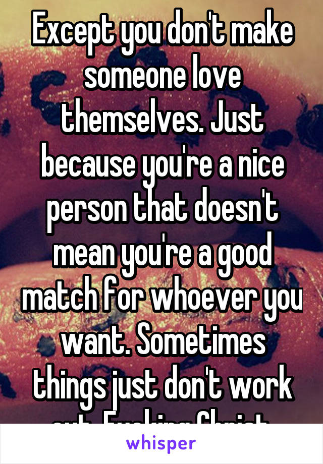 Except you don't make someone love themselves. Just because you're a nice person that doesn't mean you're a good match for whoever you want. Sometimes things just don't work out. Fucking Christ.