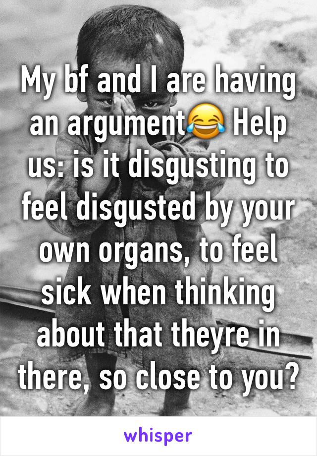 My bf and I are having an argument😂 Help us: is it disgusting to feel disgusted by your own organs, to feel sick when thinking about that theyre in there, so close to you?