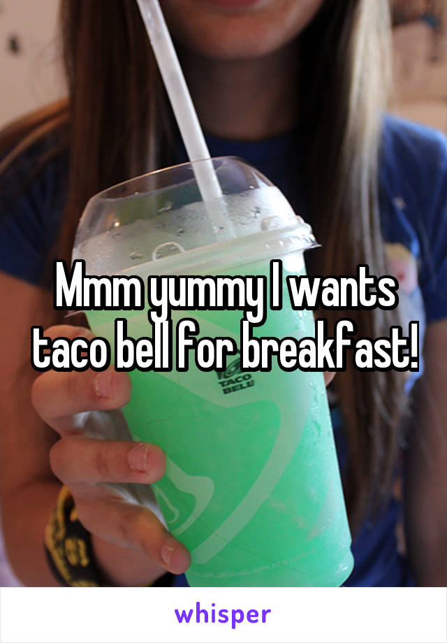 Mmm yummy I wants taco bell for breakfast!