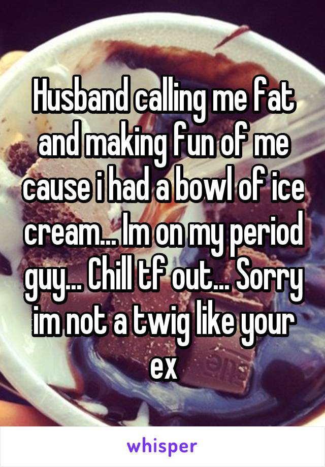 Husband calling me fat and making fun of me cause i had a bowl of ice cream... Im on my period guy... Chill tf out... Sorry im not a twig like your ex