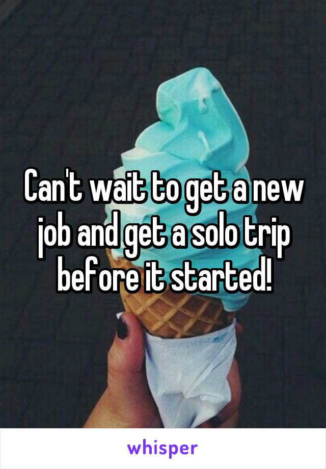 Can't wait to get a new job and get a solo trip before it started!