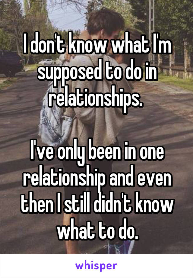 I don't know what I'm supposed to do in relationships. 

I've only been in one relationship and even then I still didn't know what to do.