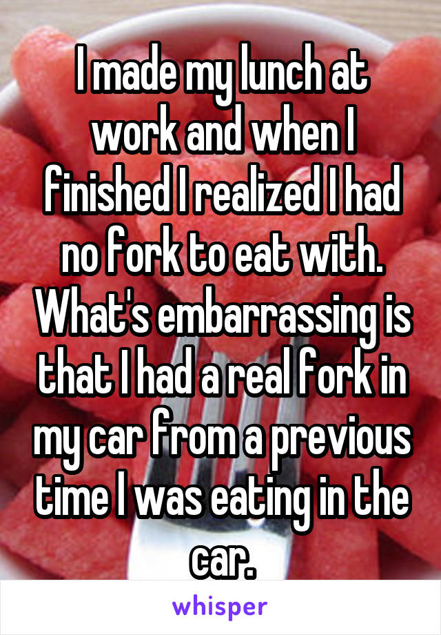 I made my lunch at work and when I finished I realized I had no fork to eat with. What's embarrassing is that I had a real fork in my car from a previous time I was eating in the car.