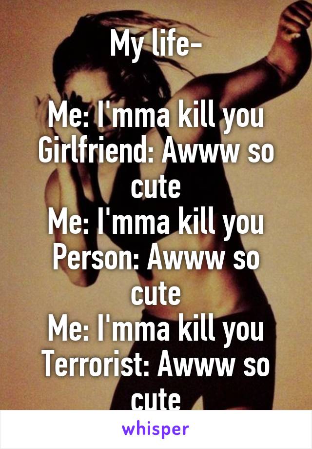 My life-

Me: I'mma kill you
Girlfriend: Awww so cute
Me: I'mma kill you
Person: Awww so cute
Me: I'mma kill you
Terrorist: Awww so cute