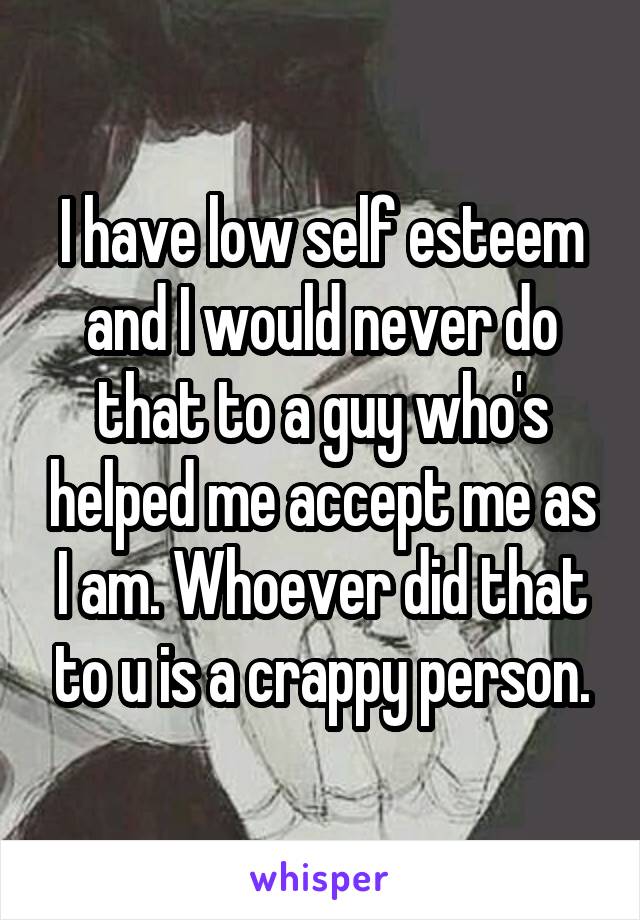 I have low self esteem and I would never do that to a guy who's helped me accept me as I am. Whoever did that to u is a crappy person.