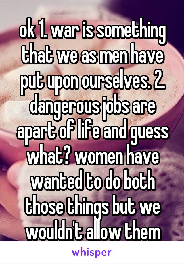 ok 1. war is something that we as men have put upon ourselves. 2. dangerous jobs are apart of life and guess what? women have wanted to do both those things but we wouldn't allow them